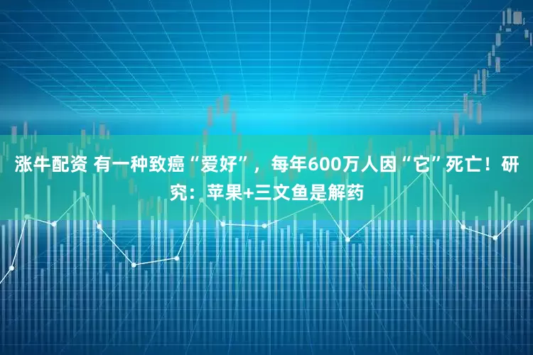 涨牛配资 有一种致癌“爱好”，每年600万人因“它”死亡！研究：苹果+三文鱼是解药