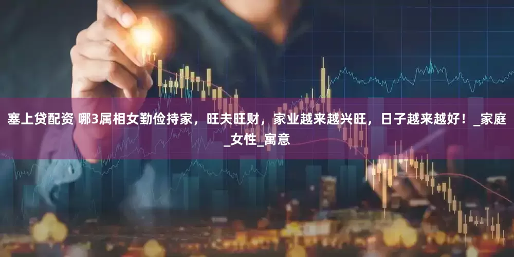 塞上贷配资 哪3属相女勤俭持家，旺夫旺财，家业越来越兴旺，日子越来越好！_家庭_女性_寓意