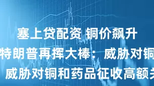 塞上贷配资 铜价飙升至新高！特朗普再挥大棒：威胁对铜和药品征收高额关税