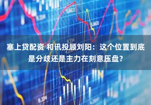 塞上贷配资 和讯投顾刘阳：这个位置到底是分歧还是主力在刻意压盘？
