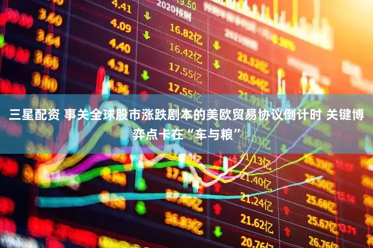 三星配资 事关全球股市涨跌剧本的美欧贸易协议倒计时 关键博弈点卡在“车与粮”