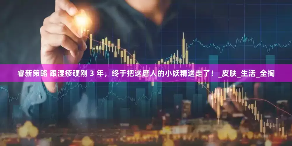 睿新策略 跟湿疹硬刚 3 年，终于把这磨人的小妖精送走了！_皮肤_生活_全掏