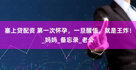 塞上贷配资 第一次怀孕，一旦醒悟，就是王炸！_妈妈_备忘录_老公