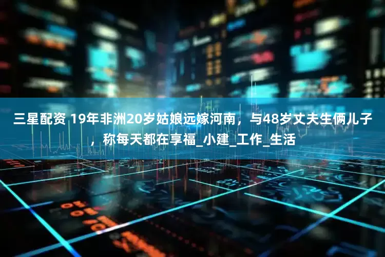 三星配资 19年非洲20岁姑娘远嫁河南，与48岁丈夫生俩儿子，称每天都在享福_小建_工作_生活
