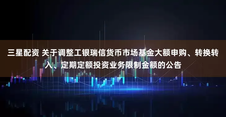 三星配资 关于调整工银瑞信货币市场基金大额申购、转换转入、定期定额投资业务限制金额的公告