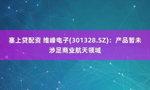 塞上贷配资 维峰电子(301328.SZ)：产品暂未涉足商业航天领域