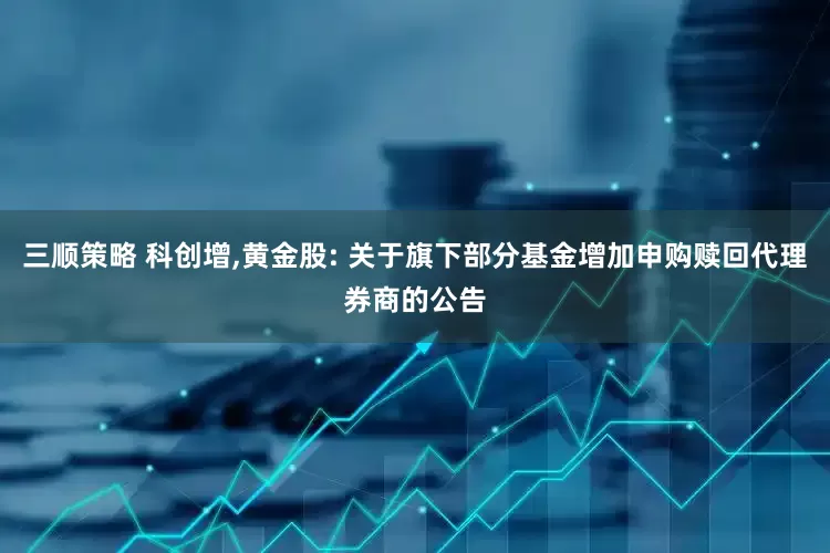 三顺策略 科创增,黄金股: 关于旗下部分基金增加申购赎回代理券商的公告