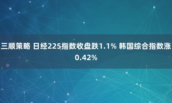 三顺策略 日经225指数收盘跌1.1% 韩国综合指数涨0.42%