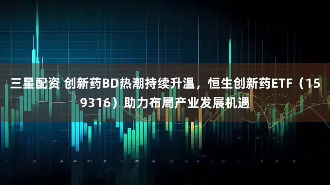 三星配资 创新药BD热潮持续升温，恒生创新药ETF（159316）助力布局产业发展机遇