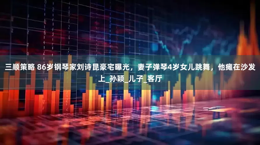 三顺策略 86岁钢琴家刘诗昆豪宅曝光，妻子弹琴4岁女儿跳舞，他瘫在沙发上_孙颖_儿子_客厅