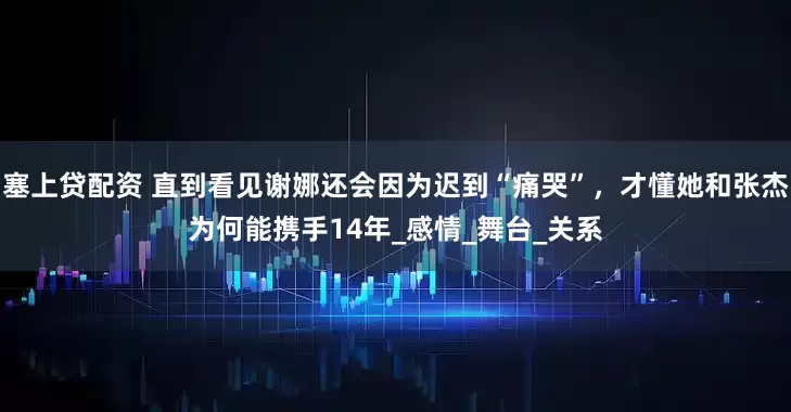 塞上贷配资 直到看见谢娜还会因为迟到“痛哭”，才懂她和张杰为何能携手14年_感情_舞台_关系